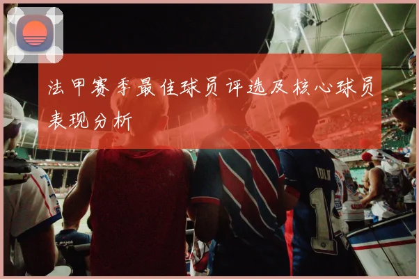 法甲赛季最佳球员评选及核心球员表现分析