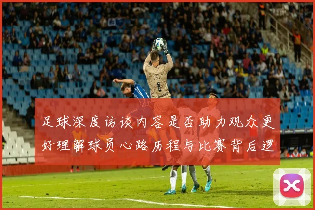 足球深度访谈内容是否助力观众更好理解球员心路历程与比赛背后逻辑