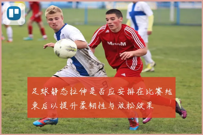 足球静态拉伸是否应安排在比赛结束后以提升柔韧性与放松效果