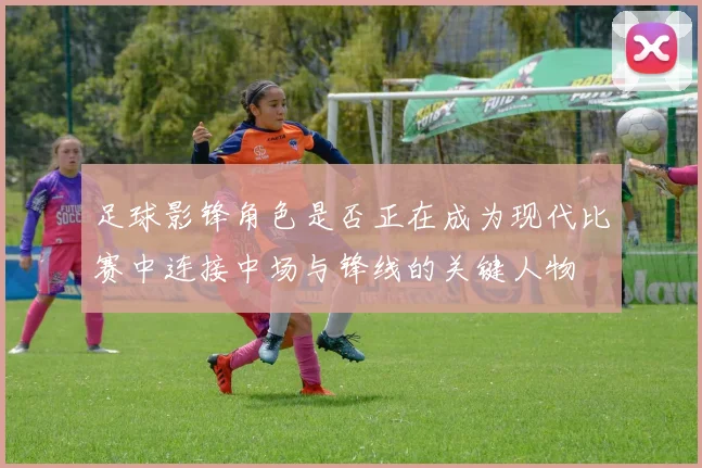 足球影锋角色是否正在成为现代比赛中连接中场与锋线的关键人物